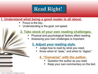 Read Right!
                                           Read Right!
1. Understand what being a good reader is all about.
                          •    Focus is the key.
                          •    Understanding is the goal; not speed.

                              2. Take stock of your own reading challenges.
                                     •   Physical and psychological factors affect reading.
                                     •   Assessing your own challenges is important

                                         3. Adjust your reading style.
                                            •   Judge how to read by what you need.
                                            •   Know when to” taste,” and when to “digest.”

                                                4. “Converse” with the author.
                                                   •   Question the author as you read.
                                                   •   Keep your own commentary on the text.


© 2012 Wadsworth, Cengage Learning
 