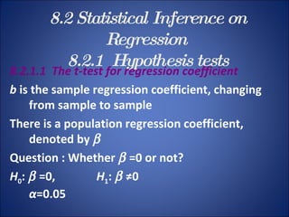 8.2 Statistical Inference on Regression   8.2.1  Hypothesis tests 8.2.1.1  The t-test for regression coefficient b  is the sample regression coefficient, changing from sample to sample There is a population regression coefficient, denoted by   Question : Whether    =0 or not? H 0 :     =0,  H 1 :     ≠0 α =0.05 