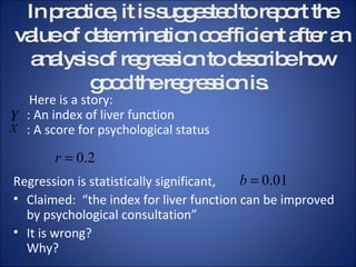 In practice, it is suggested to report the value of determination coefficient after an analysis of regression to describe how good the regression is.  Here is a story:  : An index of liver function : A score for psychological status   Regression is statistically significant, Claimed:  “the index for liver function can be improved by psychological consultation” It is wrong? Why? 