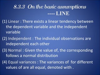 8.3.3  On the basic assumptions    ----  LINE (1)  Linear  : There exists a linear tendency between the dependent variable and the independent variable (2)  Independent  : The individual observations are independent each other (3)  Normal  : Given the value of, the corresponding follows a normal distribution  (4)  Equal variances  : The variances of  for different values of are all equal, denoted with . 