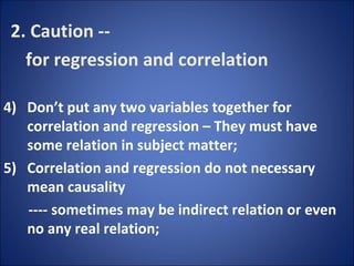 2. Caution -- for regression and correlation Don’t put any two variables together for correlation and regression – They must have some relation in subject matter; Correlation and regression do not necessary mean causality ---- sometimes may be indirect relation or even no any real relation; 