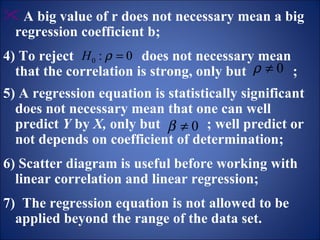 A big value of r does not necessary mean a big regression coefficient b; 4) To reject  does not necessary mean that the correlation is strong, only but  ; 5) A regression equation is statistically significant does not necessary mean that one can well predict  Y  by  X,  only but  ; well predict or not depends on coefficient of determination;   6) Scatter diagram is useful before working with  linear correlation and linear regression; 7)  The regression equation is not allowed to be applied beyond the range of the data set.   