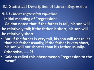 8.1.1 Linear regression equation Initial meaning of “regression”: Galdon noted that if the father is tall, his son will be relatively tall; if the father is short, his son will  be relatively short.  But, if the father is very tall, his son will not taller than his father usually; if the father is very short, his son will not shorter than his father usually.  Otherwise, ……?! Galdon called this phenomenon “regression to the mean” 8.1 Statistical Description of Linear Regression 