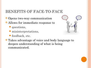 BENEFITS OF FACE-TO-FACE
 Opens two-way communication
 Allows for immediate response to
questions,
misinterpretations,
feedback, etc.
 Takes advantage of voice and body language to
deepen understanding of what is being
communicated.
 
