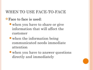 WHEN TO USE FACE-TO-FACE
 Face to face is used:
when you have to share or give
information that will affect the
customer
when the information being
communicated needs immediate
attention
when you have to answer questions
directly and immediately
 