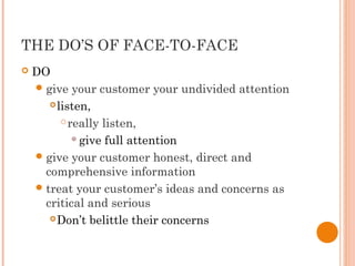 THE DO’S OF FACE-TO-FACE
 DO
give your customer your undivided attention
listen,
really listen,
give full attention
give your customer honest, direct and
comprehensive information
treat your customer’s ideas and concerns as
critical and serious
Don’t belittle their concerns
 