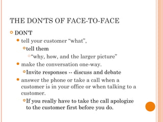THE DON'TS OF FACE-TO-FACE
 DON’T
tell your customer “what”,
tell them
“why, how, and the larger picture”
make the conversation one-way.
Invite responses -- discuss and debate
answer the phone or take a call when a
customer is in your office or when talking to a
customer.
If you really have to take the call apologize
to the customer first before you do.
 
