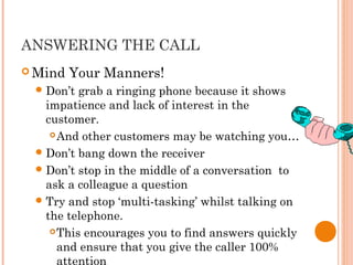 ANSWERING THE CALL
 Mind Your Manners!
Don’t grab a ringing phone because it shows
impatience and lack of interest in the
customer.
And other customers may be watching you…
Don’t bang down the receiver
Don’t stop in the middle of a conversation to
ask a colleague a question
Try and stop ‘multi-tasking’ whilst talking on
the telephone.
This encourages you to find answers quickly
and ensure that you give the caller 100%
attention
 