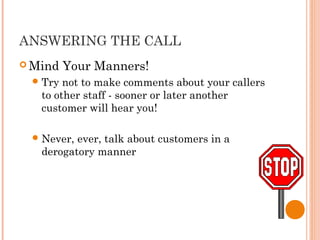 ANSWERING THE CALL
 Mind Your Manners!
Try not to make comments about your callers
to other staff - sooner or later another
customer will hear you!
Never, ever, talk about customers in a
derogatory manner
 