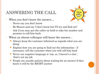 ANSWERING THE CALL
• When you don’t know the answer…
• Never say you don’t know
• Be Honest and say ‘I don’t know but I’ll try and find out”
• Ask if you may put the caller on hold or take his number and
promise to call him back
• When an absent colleague will know the answer...
 Always keep the customer informed as regards what you are
doing
 Explain how you are going to find out the information - if
necessary, tell the customer when you will call him back
 Never use negative language ie ‘um, er, I haven’t a clue’,
‘that’s not my job
 People are usually patient about waiting for an answer if they
know it will be the RIGHT answer
 