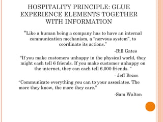 HOSPITALITY PRINCIPLE: GLUE
EXPERIENCE ELEMENTS TOGETHER
WITH INFORMATION
“Like a human being a company has to have an internal
communication mechanism, a “nervous system”, to
coordinate its actions.”
-Bill Gates
“If you make customers unhappy in the physical world, they
might each tell 6 friends. If you make customer unhappy on
the internet, they can each tell 6,000 friends. “
- Jeff Bezos
“Communicate everything you can to your associates. The
more they know, the more they care.”
-Sam Walton
 