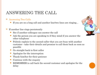 ANSWERING THE CALL
 Answering Two Calls
 If you are on a long call and another line/two lines are ringing...
 If another line rings persistently
 See if another colleague can answer the call
 Ask the person you are speaking to if they mind if you answer the
other telephone
 Politely explain to the second caller that you are busy with another
customer - take their details and promise to call them back as soon as
possible
 Go straight back to first caller
 Apologise for the interruption
 Thank him/her for their patience
 Continue with the enquiry
 REMEMBER to call back the second customer and apologise for the
delay
 