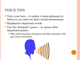 VOICE TIPS
 Vary your tone – it makes it more pleasant to
listen to you and you don’t sound monotonous.
 Emphasize important words
 Use the ‘dramatic’ pause – ie. pause after
important points.
 This will stimulate attention and the customer will
pay closer attention.
 