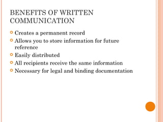 BENEFITS OF WRITTEN
COMMUNICATION
 Creates a permanent record
 Allows you to store information for future
reference
 Easily distributed
 All recipients receive the same information
 Necessary for legal and binding documentation
 