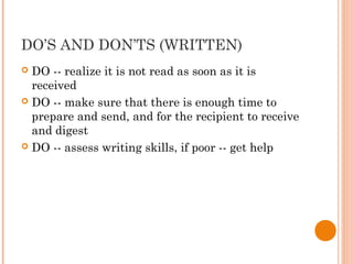 DO’S AND DON’TS (WRITTEN)
 DO -- realize it is not read as soon as it is
received
 DO -- make sure that there is enough time to
prepare and send, and for the recipient to receive
and digest
 DO -- assess writing skills, if poor -- get help
 