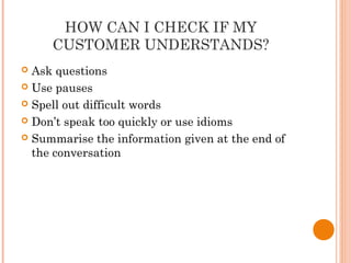 HOW CAN I CHECK IF MY
CUSTOMER UNDERSTANDS?
 Ask questions
 Use pauses
 Spell out difficult words
 Don’t speak too quickly or use idioms
 Summarise the information given at the end of
the conversation
 