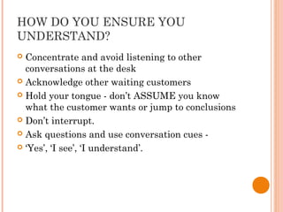 HOW DO YOU ENSURE YOU
UNDERSTAND?
 Concentrate and avoid listening to other
conversations at the desk
 Acknowledge other waiting customers
 Hold your tongue - don’t ASSUME you know
what the customer wants or jump to conclusions
 Don’t interrupt.
 Ask questions and use conversation cues -
 ‘Yes’, ‘I see’, ‘I understand’.
 