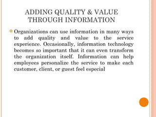 ADDING QUALITY & VALUE
THROUGH INFORMATION
 Organizations can use information in many ways
to add quality and value to the service
experience. Occasionally, information technology
becomes so important that it can even transform
the organization itself. Information can help
employees personalize the service to make each
customer, client, or guest feel especial
 