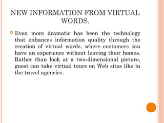 NEW INFORMATION FROM VIRTUAL
WORDS.
 Even more dramatic has been the technology
that enhances information quality through the
creation of virtual words, where customers can
have an experience without leaving their homes.
Rather than look at a two-dimensional picture,
guest can take virtual tours on Web sites like in
the travel agencies.
 
