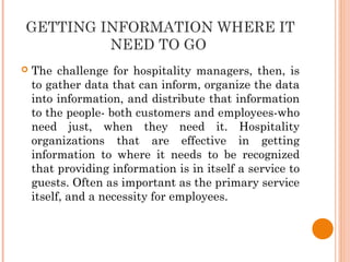 GETTING INFORMATION WHERE IT
NEED TO GO
 The challenge for hospitality managers, then, is
to gather data that can inform, organize the data
into information, and distribute that information
to the people- both customers and employees-who
need just, when they need it. Hospitality
organizations that are effective in getting
information to where it needs to be recognized
that providing information is in itself a service to
guests. Often as important as the primary service
itself, and a necessity for employees.
 