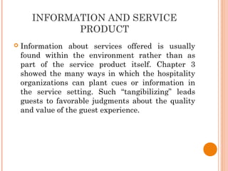 INFORMATION AND SERVICE
PRODUCT
 Information about services offered is usually
found within the environment rather than as
part of the service product itself. Chapter 3
showed the many ways in which the hospitality
organizations can plant cues or information in
the service setting. Such “tangibilizing” leads
guests to favorable judgments about the quality
and value of the guest experience.
 
