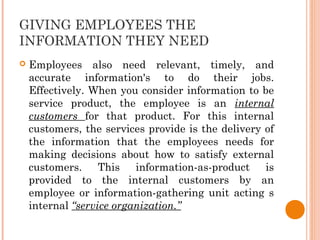 GIVING EMPLOYEES THE
INFORMATION THEY NEED
 Employees also need relevant, timely, and
accurate information's to do their jobs.
Effectively. When you consider information to be
service product, the employee is an internal
customers for that product. For this internal
customers, the services provide is the delivery of
the information that the employees needs for
making decisions about how to satisfy external
customers. This information-as-product is
provided to the internal customers by an
employee or information-gathering unit acting s
internal “service organization.”
 