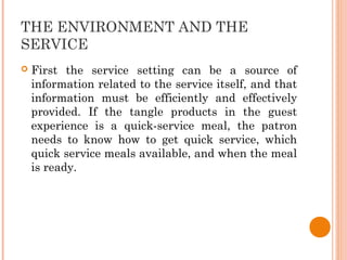 THE ENVIRONMENT AND THE
SERVICE
 First the service setting can be a source of
information related to the service itself, and that
information must be efficiently and effectively
provided. If the tangle products in the guest
experience is a quick-service meal, the patron
needs to know how to get quick service, which
quick service meals available, and when the meal
is ready.
 