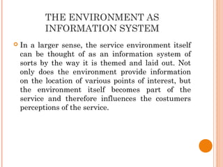 THE ENVIRONMENT AS
INFORMATION SYSTEM
 In a larger sense, the service environment itself
can be thought of as an information system of
sorts by the way it is themed and laid out. Not
only does the environment provide information
on the location of various points of interest, but
the environment itself becomes part of the
service and therefore influences the costumers
perceptions of the service.
 