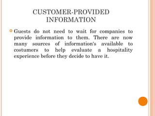 CUSTOMER-PROVIDED
INFORMATION
 Guests do not need to wait for companies to
provide information to them. There are now
many sources of information's available to
costumers to help evaluate a hospitality
experience before they decide to have it.
 
