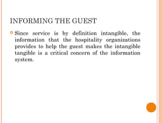 INFORMING THE GUEST
 Since service is by definition intangible, the
information that the hospitality organizations
provides to help the guest makes the intangible
tangible is a critical concern of the information
system.
 
