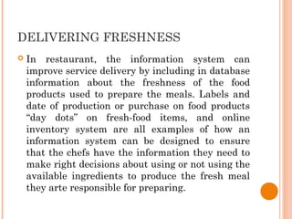 DELIVERING FRESHNESS
 In restaurant, the information system can
improve service delivery by including in database
information about the freshness of the food
products used to prepare the meals. Labels and
date of production or purchase on food products
“day dots” on fresh-food items, and online
inventory system are all examples of how an
information system can be designed to ensure
that the chefs have the information they need to
make right decisions about using or not using the
available ingredients to produce the fresh meal
they arte responsible for preparing.
 