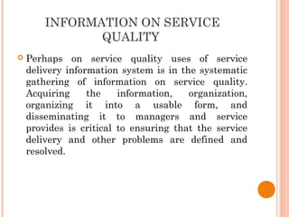 INFORMATION ON SERVICE
QUALITY
 Perhaps on service quality uses of service
delivery information system is in the systematic
gathering of information on service quality.
Acquiring the information, organization,
organizing it into a usable form, and
disseminating it to managers and service
provides is critical to ensuring that the service
delivery and other problems are defined and
resolved.
 