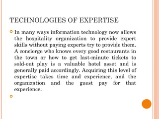 TECHNOLOGIES OF EXPERTISE
 In many ways information technology now allows
the hospitality organization to provide expert
skills without paying experts try to provide them.
A concierge who knows every good restaurants in
the town or how to get last-minute tickets to
sold-out play is a valuable hotel asset and is
generally paid accordingly. Acquiring this level of
expertise takes time and experience, and the
organization and the guest pay for that
experience.

 