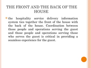 THE FRONT AND THE BACK OF THE
HOUSE
 the hospitality service delivery information
system ties together the front of the house with
the back of the house. Coordination between
those people and operations serving the guest
and those people and operations serving those
who serves the guest is critical in providing a
seamless experience for the guest.
 