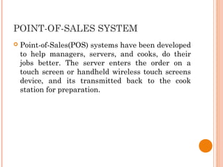 POINT-OF-SALES SYSTEM
 Point-of-Sales(POS) systems have been developed
to help managers, servers, and cooks, do their
jobs better. The server enters the order on a
touch screen or handheld wireless touch screens
device, and its transmitted back to the cook
station for preparation.
 