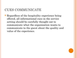 CUES COMMUNICATE
 Regardless of the hospitality experience being
offered, all informational cues in the service
setting should be carefully thought out to
communicate what the organization wants to
communicate to the guest about the quality and
value of the experience.
 