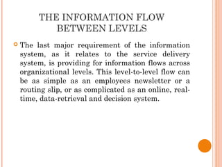 THE INFORMATION FLOW
BETWEEN LEVELS
 The last major requirement of the information
system, as it relates to the service delivery
system, is providing for information flows across
organizational levels. This level-to-level flow can
be as simple as an employees newsletter or a
routing slip, or as complicated as an online, real-
time, data-retrieval and decision system.
 