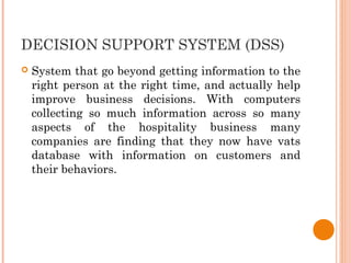 DECISION SUPPORT SYSTEM (DSS)
 System that go beyond getting information to the
right person at the right time, and actually help
improve business decisions. With computers
collecting so much information across so many
aspects of the hospitality business many
companies are finding that they now have vats
database with information on customers and
their behaviors.
 