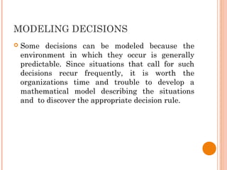 MODELING DECISIONS
 Some decisions can be modeled because the
environment in which they occur is generally
predictable. Since situations that call for such
decisions recur frequently, it is worth the
organizations time and trouble to develop a
mathematical model describing the situations
and to discover the appropriate decision rule.
 