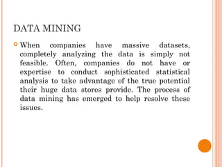 DATA MINING
 When companies have massive datasets,
completely analyzing the data is simply not
feasible. Often, companies do not have or
expertise to conduct sophisticated statistical
analysis to take advantage of the true potential
their huge data stores provide. The process of
data mining has emerged to help resolve these
issues.
 