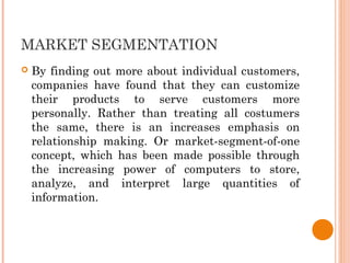 MARKET SEGMENTATION
 By finding out more about individual customers,
companies have found that they can customize
their products to serve customers more
personally. Rather than treating all costumers
the same, there is an increases emphasis on
relationship making. Or market-segment-of-one
concept, which has been made possible through
the increasing power of computers to store,
analyze, and interpret large quantities of
information.
 