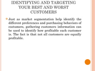 IDENTIFYING AND TARGETING
YOUR BEST AND WORST
CUSTOMERS
 Just as market segmentation help identify the
different preferences and purchasing behaviors of
costumers, gathering customers information can
be used to identify how profitable each customer
is. The fact is that not all customers are equally
profitable.
 