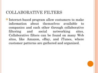 COLLABORATIVE FILTERS
 Internet-based program allow costumers to make
information about themselves available to
companies and each other through collaborative
filtering and social networking sites.
Collaborative filters can be found on many Web
sites, like Amazon, eBay, and iTunes, where
customer patterns are gathered and organized.
 