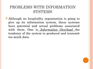PROBLEMS WITH INFORMATION
SYSTEMS
 Although no hospitality organization is going to
give up its information system, these systems
have potential and actual problems associated
with them. One is Information Overload the
tendency of the system to produced and transmit
too much data.
 