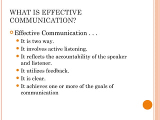 WHAT IS EFFECTIVE
COMMUNICATION?
 Effective Communication . . .
It is two way.
It involves active listening.
It reflects the accountability of the speaker
and listener.
It utilizes feedback.
It is clear.
It achieves one or more of the goals of
communication
 
