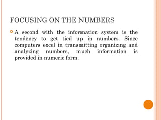 FOCUSING ON THE NUMBERS
 A second with the information system is the
tendency to get tied up in numbers. Since
computers excel in transmitting organizing and
analyzing numbers, much information is
provided in numeric form.
 