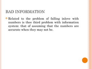 BAD INFORMATION
 Related to the problem of falling inlove with
numbers is thee third problem with information
system: that of assuming that the numbers are
accurate when they may not be.
 