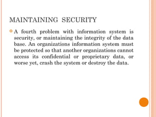 MAINTAINING SECURITY
 A fourth problem with information system is
security, or maintaining the integrity of the data
base. An organizations information system must
be protected so that another organizations cannot
access its confidential or proprietary data, or
worse yet, crash the system or destroy the data.
 