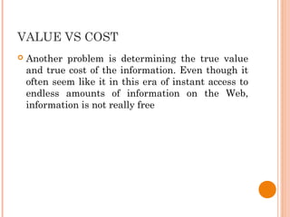 VALUE VS COST
 Another problem is determining the true value
and true cost of the information. Even though it
often seem like it in this era of instant access to
endless amounts of information on the Web,
information is not really free
 