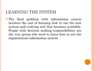 LEARNING THE SYSTEM
 The final problem with information system
involves the cost of learning how to use the new
system and evolving tool that becomes available.
People with decision making responsibilities are
the very group who need to learn how to use the
organizations information system.
 